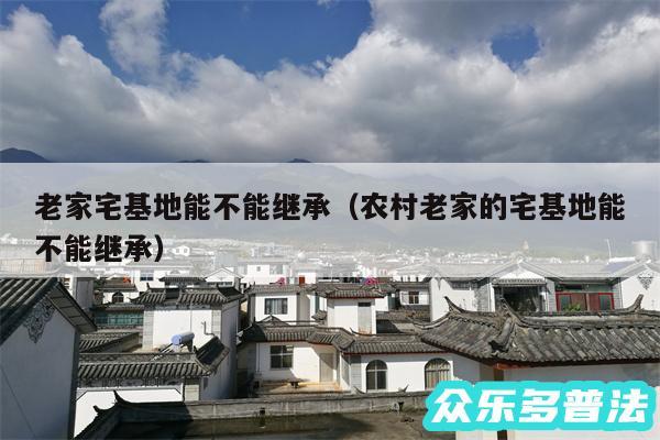 老家宅基地能不能继承以及农村老家的宅基地能不能继承