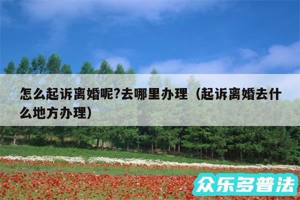 怎么起诉离婚呢?去哪里办理以及起诉离婚去什么地方办理