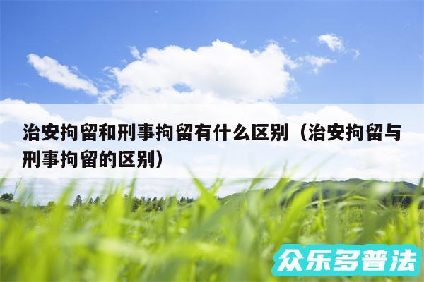 治安拘留和刑事拘留有什么区别以及治安拘留与刑事拘留的区别