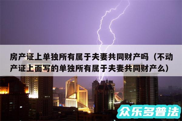 房产证上单独所有属于夫妻共同财产吗以及不动产证上面写的单独所有属于夫妻共同财产么