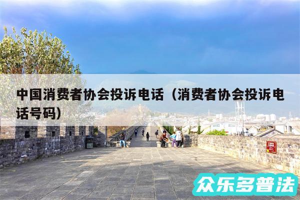 中国消费者协会投诉电话以及消费者协会投诉电话号码