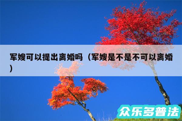 军嫂可以提出离婚吗以及军嫂是不是不可以离婚