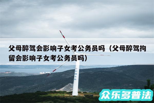 父母醉驾会影响子女考公务员吗以及父母醉驾拘留会影响子女考公务员吗