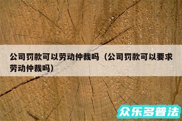 公司罚款可以劳动仲裁吗以及公司罚款可以要求劳动仲裁吗