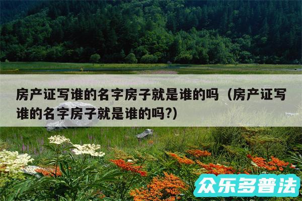 房产证写谁的名字房子就是谁的吗以及房产证写谁的名字房子就是谁的吗?