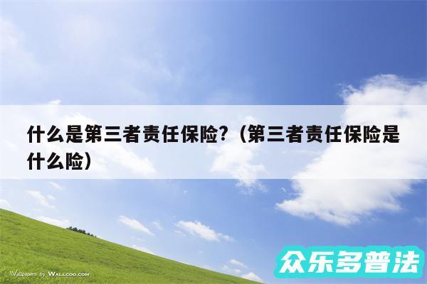 什么是第三者责任保险?以及第三者责任保险是什么险