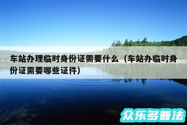 车站办理临时身份证需要什么以及车站办临时身份证需要哪些证件