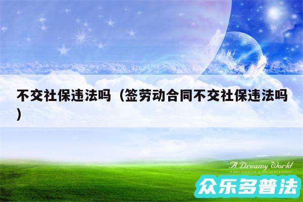 不交社保违法吗以及签劳动合同不交社保违法吗