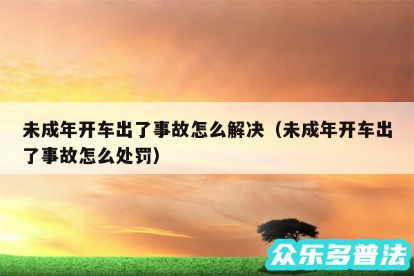 未成年开车出了事故怎么解决以及未成年开车出了事故怎么处罚