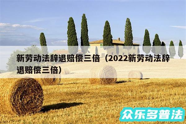 新劳动法辞退赔偿三倍以及2024新劳动法辞退赔偿三倍