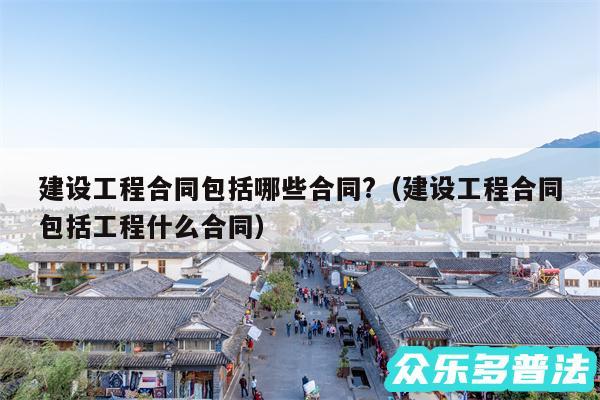 建设工程合同包括哪些合同?以及建设工程合同包括工程什么合同