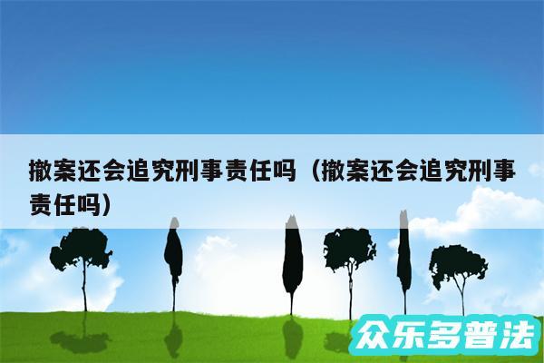 撤案还会追究刑事责任吗以及撤案还会追究刑事责任吗