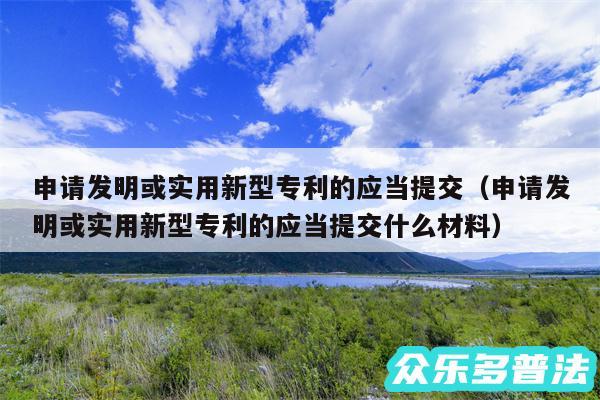 申请发明或实用新型专利的应当提交以及申请发明或实用新型专利的应当提交什么材料