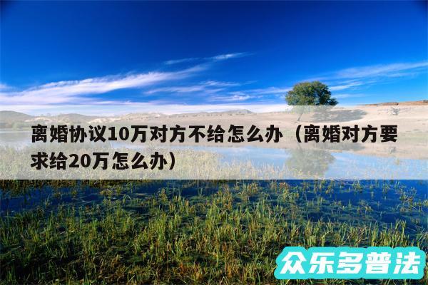 离婚协议10万对方不给怎么办以及离婚对方要求给20万怎么办