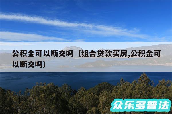 公积金可以断交吗以及组合贷款买房,公积金可以断交吗