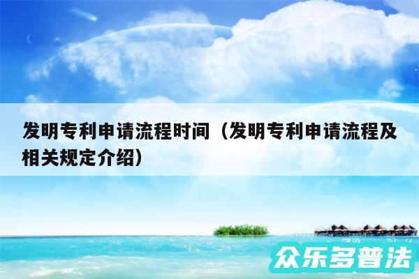 发明专利申请流程时间以及发明专利申请流程及相关规定介绍