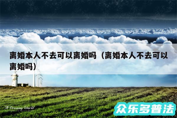 离婚本人不去可以离婚吗以及离婚本人不去可以离婚吗