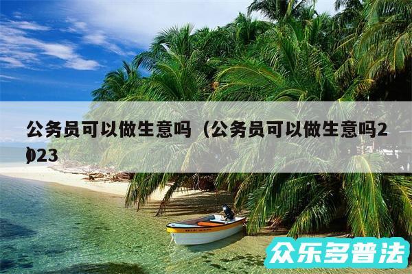 公务员可以做生意吗以及公务员可以做生意吗2024
