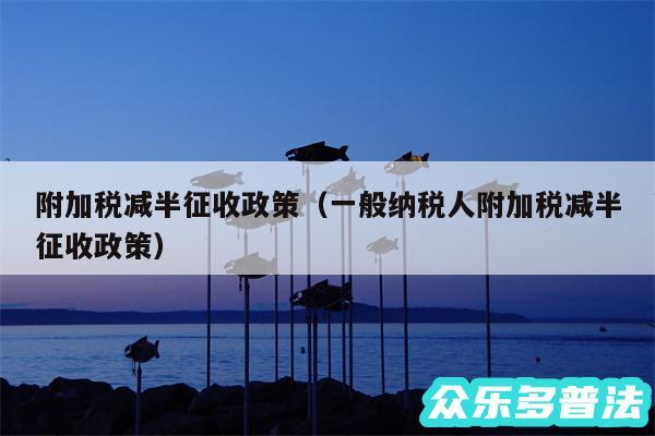 附加税减半征收政策以及一般纳税人附加税减半征收政策