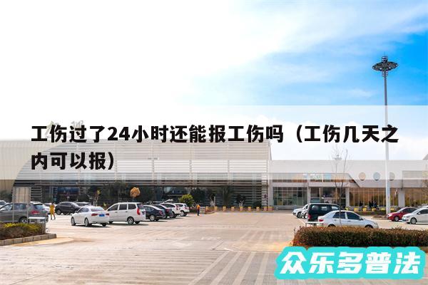 工伤过了24小时还能报工伤吗以及工伤几天之内可以报