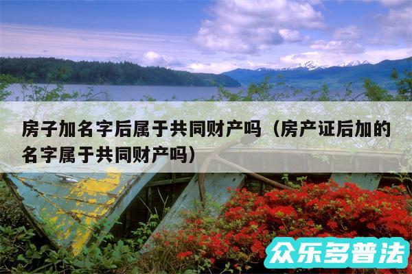 房子加名字后属于共同财产吗以及房产证后加的名字属于共同财产吗