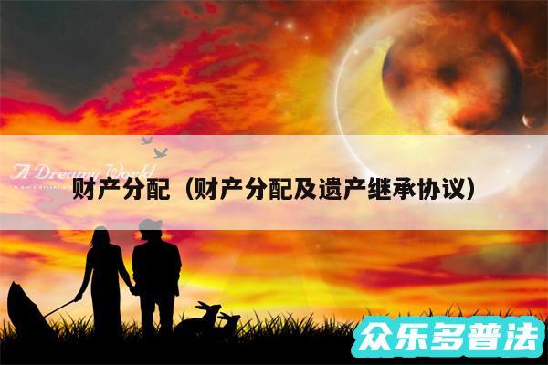 财产分配以及财产分配及遗产继承协议