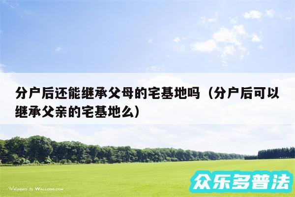 分户后还能继承父母的宅基地吗以及分户后可以继承父亲的宅基地么