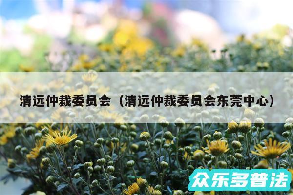 清远仲裁委员会以及清远仲裁委员会东莞中心