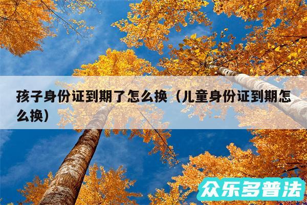 孩子身份证到期了怎么换以及儿童身份证到期怎么换