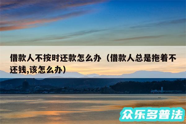 借款人不按时还款怎么办以及借款人总是拖着不还钱,该怎么办