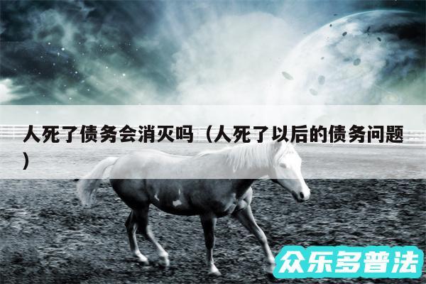 人死了债务会消灭吗以及人死了以后的债务问题