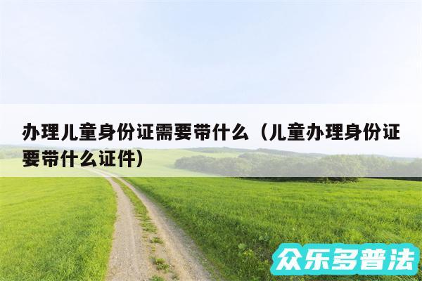 办理儿童身份证需要带什么以及儿童办理身份证要带什么证件