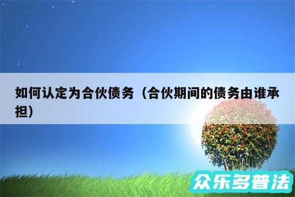 如何认定为合伙债务以及合伙期间的债务由谁承担