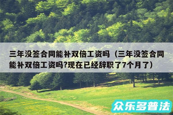 三年没签合同能补双倍工资吗以及三年没签合同能补双倍工资吗?现在已经辞职了7个月了