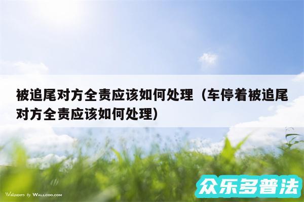 被追尾对方全责应该如何处理以及车停着被追尾对方全责应该如何处理