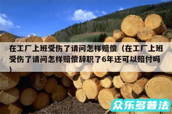 在工厂上班受伤了请问怎样赔偿以及在工厂上班受伤了请问怎样赔偿辞职了6年还可以赔付吗