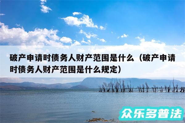 破产申请时债务人财产范围是什么以及破产申请时债务人财产范围是什么规定