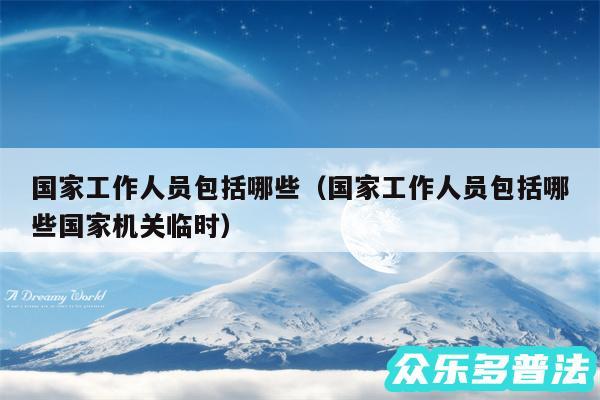 国家工作人员包括哪些以及国家工作人员包括哪些国家机关临时