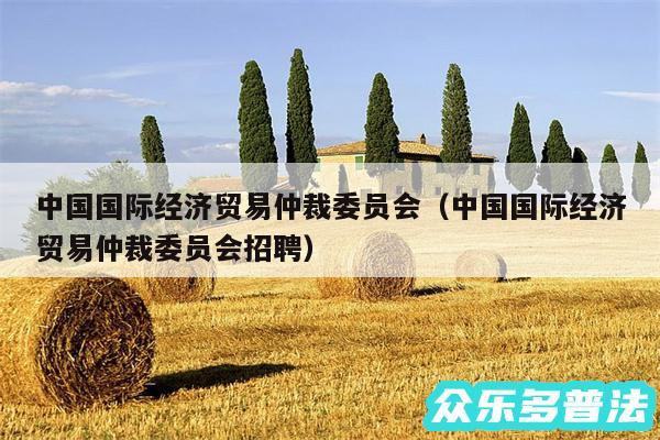 中国国际经济贸易仲裁委员会以及中国国际经济贸易仲裁委员会招聘