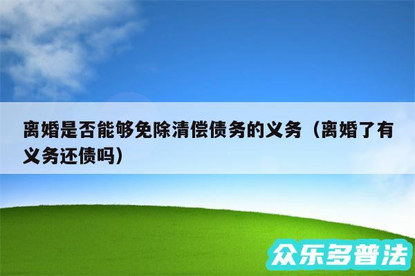 离婚是否能够免除清偿债务的义务以及离婚了有义务还债吗