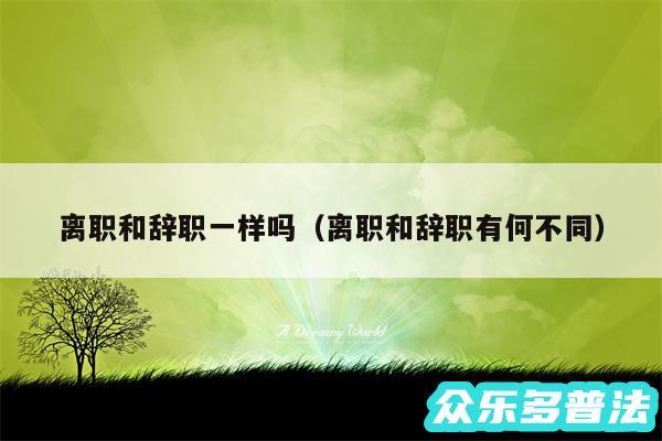 离职和辞职一样吗以及离职和辞职有何不同