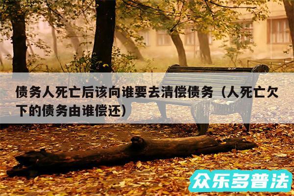 债务人死亡后该向谁要去清偿债务以及人死亡欠下的债务由谁偿还