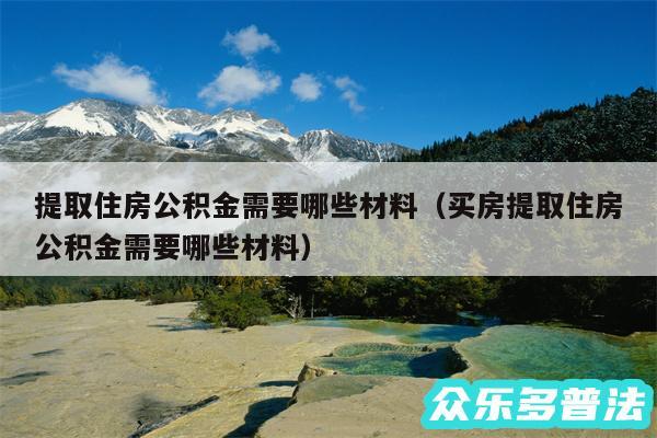 提取住房公积金需要哪些材料以及买房提取住房公积金需要哪些材料