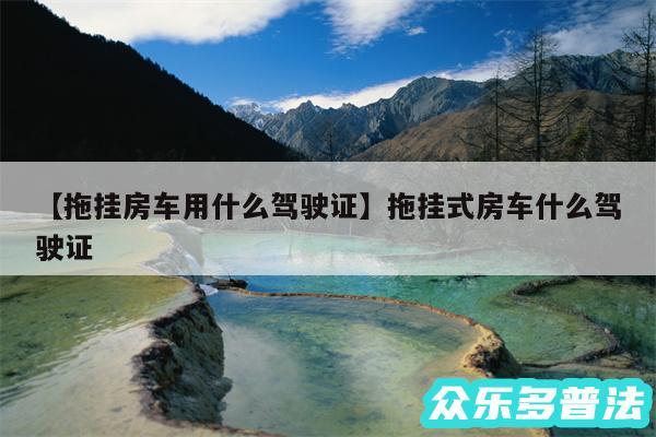 拖挂房车用什么驾驶证还有拖挂式房车什么驾驶证