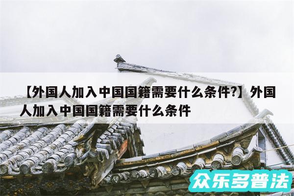 外国人加入中国国籍需要什么条件?还有外国人加入中国国籍需要什么条件