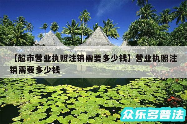 超市营业执照注销需要多少钱还有营业执照注销需要多少钱