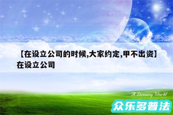 在设立公司的时候,大家约定,甲不出资还有在设立公司