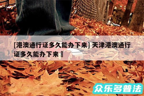 及港澳通行证多久能办下来 天津港澳通行证多久能办下来✅