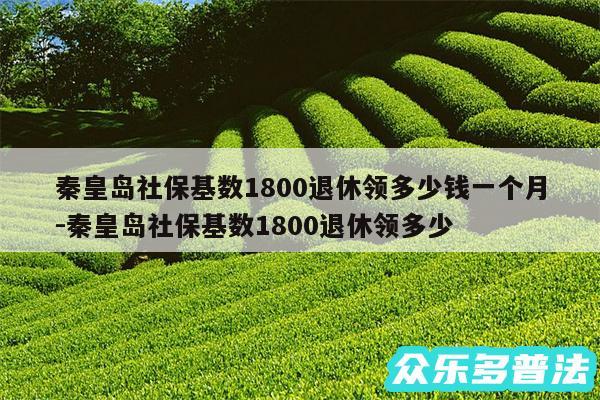秦皇岛社保基数1800退休领多少钱一个月-秦皇岛社保基数1800退休领多少