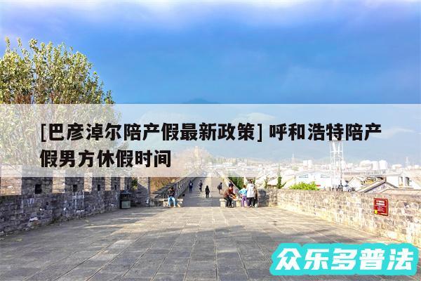 及巴彦淖尔陪产假最新政策 呼和浩特陪产假男方休假时间